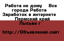 Работа не дому. - Все города Работа » Заработок в интернете   . Пермский край,Лысьва г.